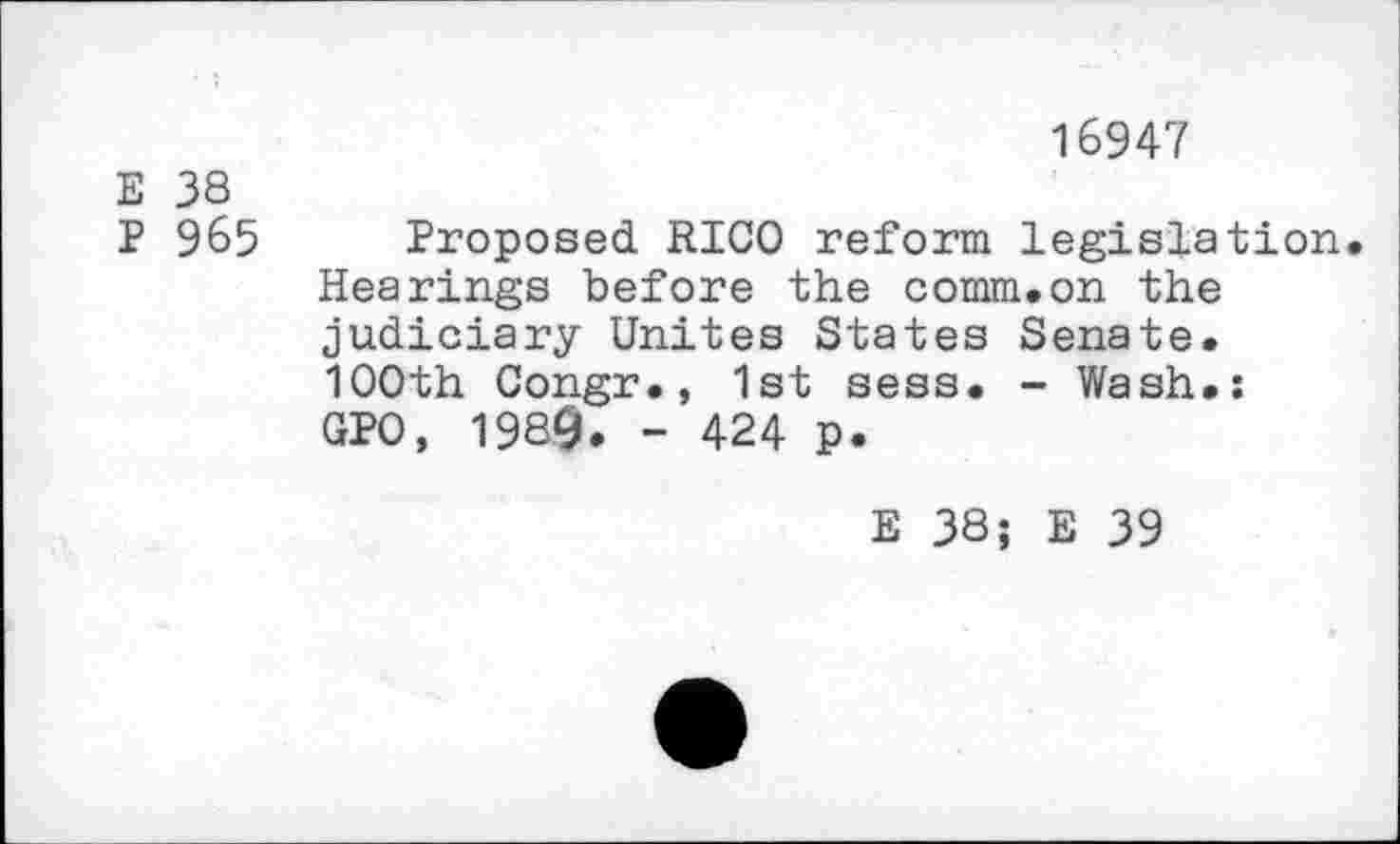 ﻿16947
E 38
P 965 Proposed RICO reform legislation Hearings before the comm.on the judiciary Unites States Senate. 1OOth Congr., 1st sess. - Wash.: GPO, 1989. - 424 p.
E 38; E 39